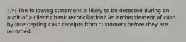 T/F: The following statement is likely to be detected during an audit of a client's bank reconciliation? An embezzlement of cash by intercepting cash receipts from customers before they are recorded.