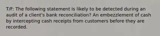 T/F: The following statement is likely to be detected during an audit of a client's bank reconciliation? An embezzlement of cash by intercepting cash receipts from customers before they are recorded.