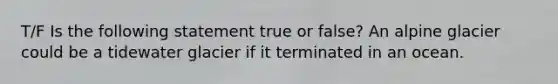 T/F Is the following statement true or false? An alpine glacier could be a tidewater glacier if it terminated in an ocean.