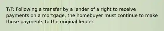 T/F: Following a transfer by a lender of a right to receive payments on a mortgage, the homebuyer must continue to make those payments to the original lender.