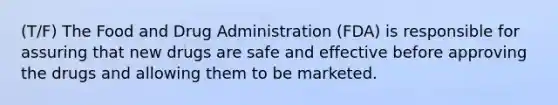 (T/F) The Food and Drug Administration (FDA) is responsible for assuring that new drugs are safe and effective before approving the drugs and allowing them to be marketed.