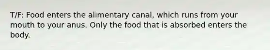 T/F: Food enters the alimentary canal, which runs from your mouth to your anus. Only the food that is absorbed enters the body.