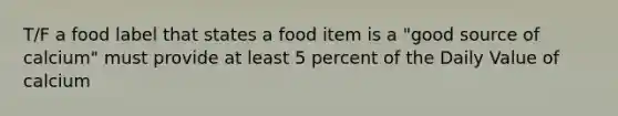 T/F a food label that states a food item is a "good source of calcium" must provide at least 5 percent of the Daily Value of calcium