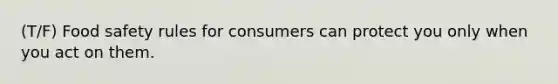 (T/F) Food safety rules for consumers can protect you only when you act on them.