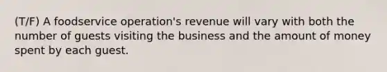 (T/F) A foodservice operation's revenue will vary with both the number of guests visiting the business and the amount of money spent by each guest.