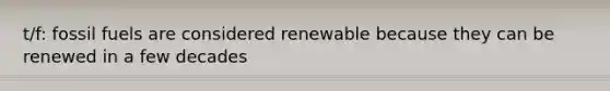 t/f: fossil fuels are considered renewable because they can be renewed in a few decades