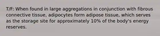 T/F: When found in large aggregations in conjunction with fibrous connective tissue, adipocytes form adipose tissue, which serves as the storage site for approximately 10% of the body's energy reserves.