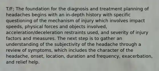 T/F; The foundation for the diagnosis and treatment planning of headaches begins with an in-depth history with specific questioning of the mechanism of injury which involves impact speeds, physical forces and objects involved, acceleration/deceleration restraints used, and severity of injury factors and measures. The next step is to gather an understanding of the subjectivity of the headache through a review of symptoms, which includes the character of the headache, onset, location, duration and frequency, exacerbation, and relief help.