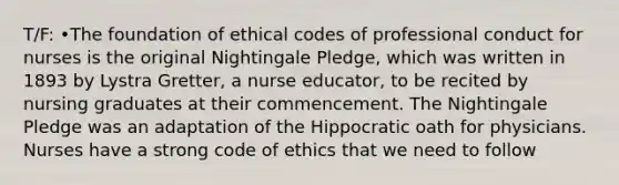 T/F: •The foundation of ethical codes of professional conduct for nurses is the original Nightingale Pledge, which was written in 1893 by Lystra Gretter, a nurse educator, to be recited by nursing graduates at their commencement. The Nightingale Pledge was an adaptation of the Hippocratic oath for physicians. Nurses have a strong code of ethics that we need to follow