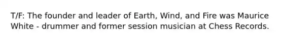 T/F: The founder and leader of Earth, Wind, and Fire was Maurice White - drummer and former session musician at Chess Records.