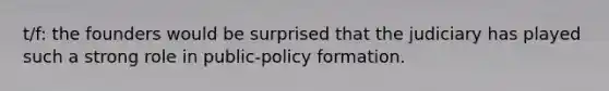 t/f: the founders would be surprised that the judiciary has played such a strong role in public-policy formation.