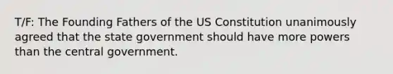 T/F: The Founding Fathers of the US Constitution unanimously agreed that the state government should have more powers than the central government.