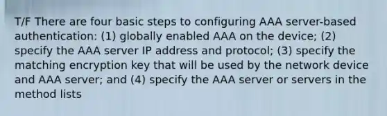 T/F There are four basic steps to configuring AAA server-based authentication: (1) globally enabled AAA on the device; (2) specify the AAA server IP address and protocol; (3) specify the matching encryption key that will be used by the network device and AAA server; and (4) specify the AAA server or servers in the method lists