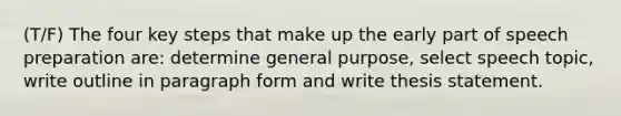 (T/F) The four key steps that make up the early part of speech preparation are: determine general purpose, select speech topic, write outline in paragraph form and write thesis statement.