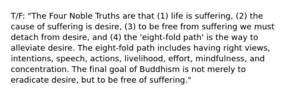 T/F: "The Four Noble Truths are that (1) life is suffering, (2) the cause of suffering is desire, (3) to be free from suffering we must detach from desire, and (4) the 'eight-fold path' is the way to alleviate desire. The eight-fold path includes having right views, intentions, speech, actions, livelihood, effort, mindfulness, and concentration. The final goal of Buddhism is not merely to eradicate desire, but to be free of suffering."