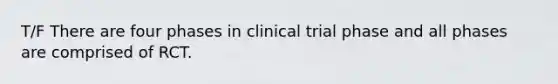 T/F There are four phases in clinical trial phase and all phases are comprised of RCT.