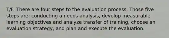 T/F: There are four steps to the evaluation process. Those five steps are: conducting a needs analysis, develop measurable learning objectives and analyze transfer of training, choose an evaluation strategy, and plan and execute the evaluation.