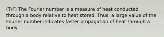 (T/F) The Fourier number is a measure of heat conducted through a body relative to heat stored. Thus, a large value of the Fourier number indicates faster propagation of heat through a body.