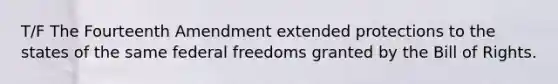 T/F The Fourteenth Amendment extended protections to the states of the same federal freedoms granted by the Bill of Rights.