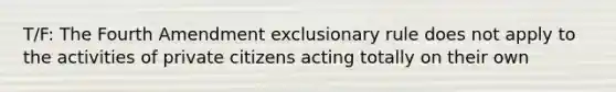 T/F: The Fourth Amendment exclusionary rule does not apply to the activities of private citizens acting totally on their own