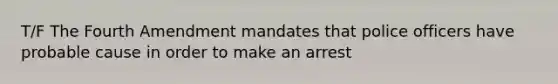 T/F The Fourth Amendment mandates that police officers have probable cause in order to make an arrest