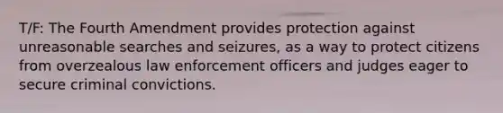 T/F: The Fourth Amendment provides protection against unreasonable searches and seizures, as a way to protect citizens from overzealous law enforcement officers and judges eager to secure criminal convictions.