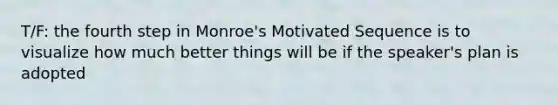 T/F: the fourth step in Monroe's Motivated Sequence is to visualize how much better things will be if the speaker's plan is adopted