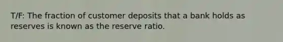 T/F: The fraction of customer deposits that a bank holds as reserves is known as the reserve ratio.