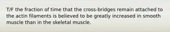 T/F the fraction of time that the cross-bridges remain attached to the actin filaments is believed to be greatly increased in smooth muscle than in the skeletal muscle.