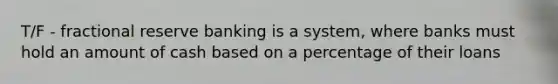 T/F - fractional reserve banking is a system, where banks must hold an amount of cash based on a percentage of their loans