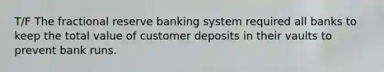 T/F The fractional reserve banking system required all banks to keep the total value of customer deposits in their vaults to prevent bank runs.