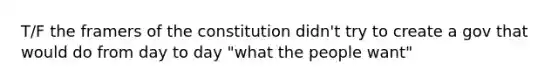 T/F the framers of the constitution didn't try to create a gov that would do from day to day "what the people want"