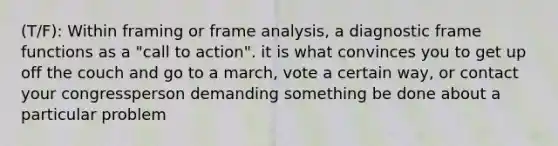 (T/F): Within framing or frame analysis, a diagnostic frame functions as a "call to action". it is what convinces you to get up off the couch and go to a march, vote a certain way, or contact your congressperson demanding something be done about a particular problem