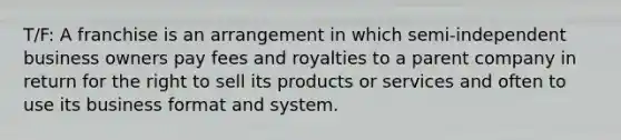 T/F: A franchise is an arrangement in which semi-independent business owners pay fees and royalties to a parent company in return for the right to sell its products or services and often to use its business format and system.