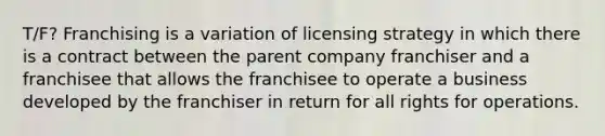 T/F? Franchising is a variation of licensing strategy in which there is a contract between the parent company franchiser and a franchisee that allows the franchisee to operate a business developed by the franchiser in return for all rights for operations.