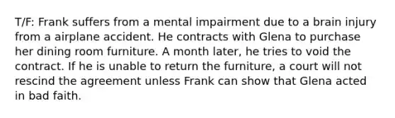 T/F: Frank suffers from a mental impairment due to a brain injury from a airplane accident. He contracts with Glena to purchase her dining room furniture. A month later, he tries to void the contract. If he is unable to return the furniture, a court will not rescind the agreement unless Frank can show that Glena acted in bad faith.