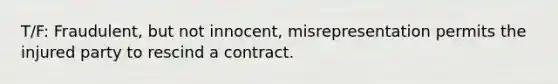 T/F: Fraudulent, but not innocent, misrepresentation permits the injured party to rescind a contract.