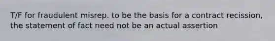 T/F for fraudulent misrep. to be the basis for a contract recission, the statement of fact need not be an actual assertion