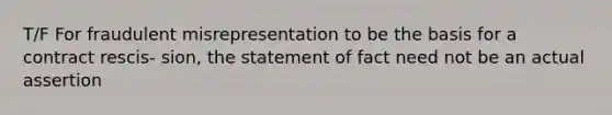 T/F For fraudulent misrepresentation to be the basis for a contract rescis- sion, the statement of fact need not be an actual assertion