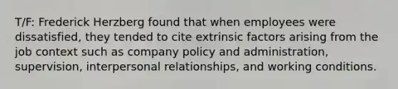 T/F: Frederick Herzberg found that when employees were dissatisfied, they tended to cite extrinsic factors arising from the job context such as company policy and administration, supervision, interpersonal relationships, and working conditions.