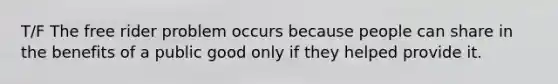 T/F The free rider problem occurs because people can share in the benefits of a public good only if they helped provide it.