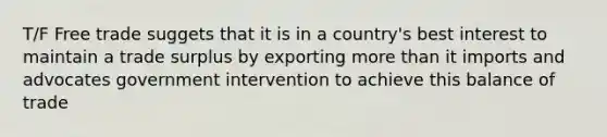 T/F Free trade suggets that it is in a country's best interest to maintain a trade surplus by exporting more than it imports and advocates government intervention to achieve this balance of trade