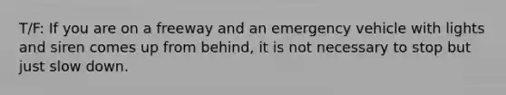 T/F: If you are on a freeway and an emergency vehicle with lights and siren comes up from behind, it is not necessary to stop but just slow down.