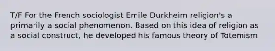 T/F For the French sociologist Emile Durkheim religion's a primarily a social phenomenon. Based on this idea of religion as a social construct, he developed his famous theory of Totemism