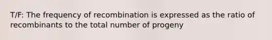 T/F: The frequency of recombination is expressed as the ratio of recombinants to the total number of progeny