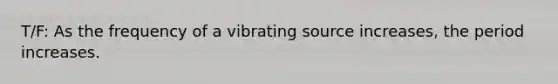 T/F: As the frequency of a vibrating source increases, the period increases.