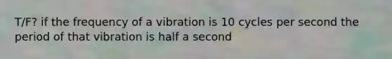 T/F? if the frequency of a vibration is 10 cycles per second the period of that vibration is half a second