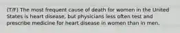 (T/F) The most frequent cause of death for women in the United States is heart disease, but physicians less often test and prescribe medicine for heart disease in women than in men.