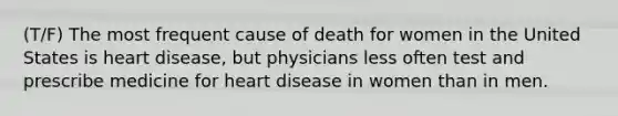 (T/F) The most frequent cause of death for women in the United States is heart disease, but physicians less often test and prescribe medicine for heart disease in women than in men.