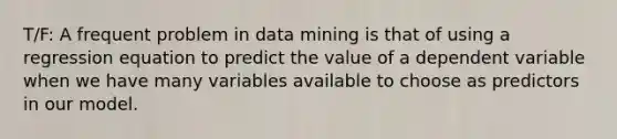 T/F: A frequent problem in data mining is that of using a regression equation to predict the value of a dependent variable when we have many variables available to choose as predictors in our model.